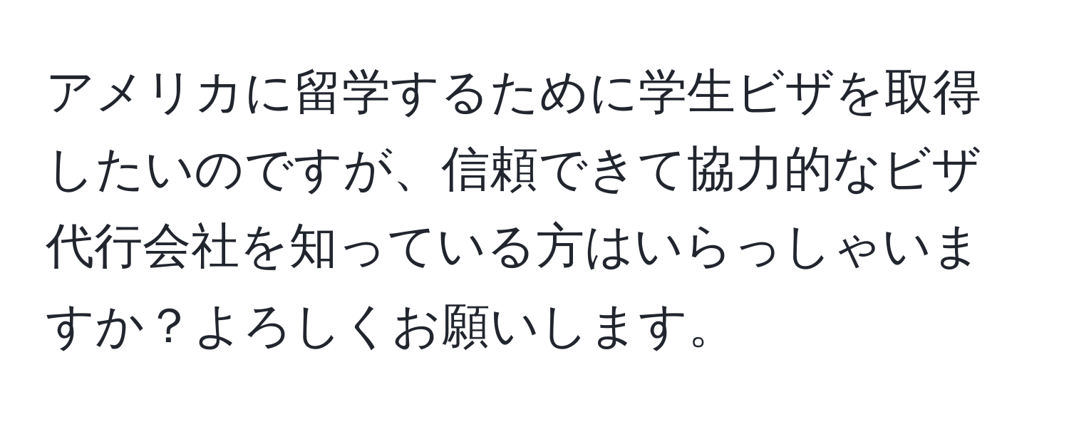 アメリカに留学するために学生ビザを取得したいのですが、信頼できて協力的なビザ代行会社を知っている方はいらっしゃいますか？よろしくお願いします。