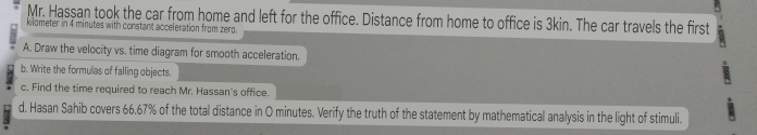 Mr. Hassan took the car from home and left for the office. Distance from home to office is 3kin. The car travels the first 
klometer in 4 minutes with constant acceleration from zerg. 
A. Draw the velocity vs. time diagram for smooth acceleration. 
b. Write the formulas of falling objects. 
c. Find the time required to reach Mr. Hassan's office. 
d. Hasan Sahib covers 66.67% of the total distance in O minutes. Verify the truth of the statement by mathematical analysis in the light of stimuli.