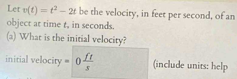 Let v(t)=t^2-2t be the velocity, in feet per second, of an 
object at time t, in seconds. 
(a) What is the initial velocity? 
initial velocity =0 ft/s  (include units: help