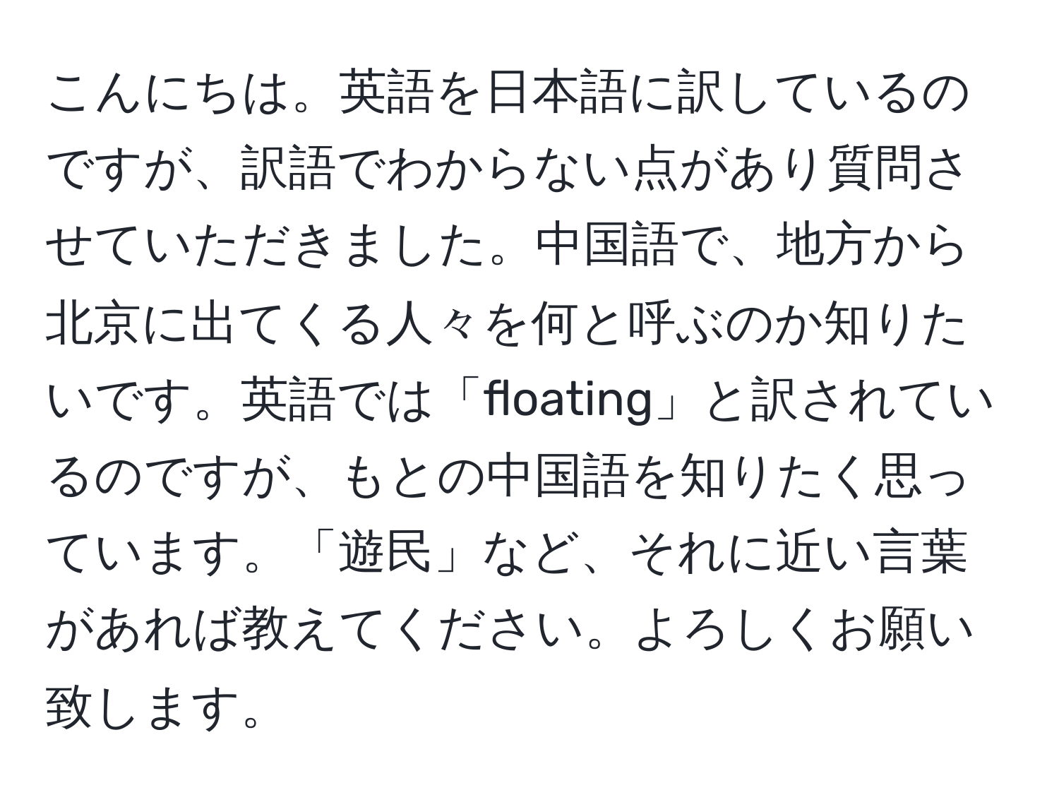 こんにちは。英語を日本語に訳しているのですが、訳語でわからない点があり質問させていただきました。中国語で、地方から北京に出てくる人々を何と呼ぶのか知りたいです。英語では「floating」と訳されているのですが、もとの中国語を知りたく思っています。「遊民」など、それに近い言葉があれば教えてください。よろしくお願い致します。