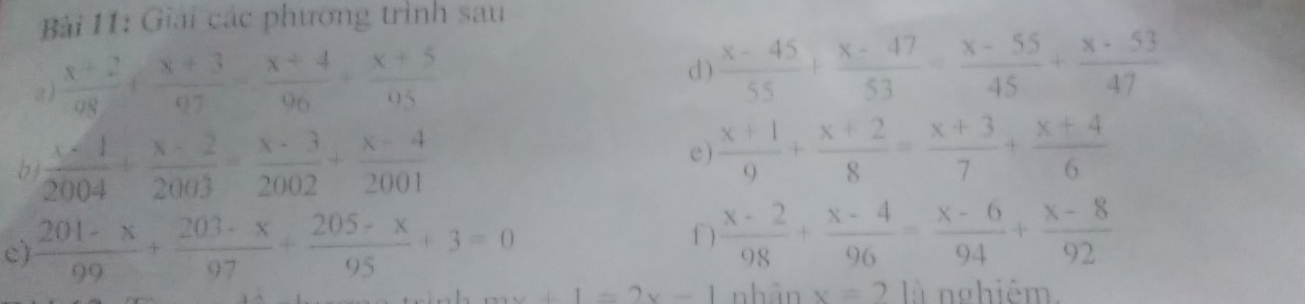 Bải 11: Giải các phương trình sau 
a )  (x+2)/08 + (x+3)/07 = (x+4)/96 + (x+5)/95  d )  (x-45)/55 + (x-47)/53 = (x-55)/45 + (x-53)/47 
bj  (x-1)/2004 + (x-2)/2003 = (x-3)/2002 + (x-4)/2001  e )  (x+1)/9 + (x+2)/8 = (x+3)/7 + (x+4)/6 
f ) 
c)  (201-x)/99 + (203-x)/97 + (205-x)/95 +3=0  (x-2)/98 + (x-4)/96 = (x-6)/94 + (x-8)/92 
x+1=2x-1 nhân x=210 nghiêm.