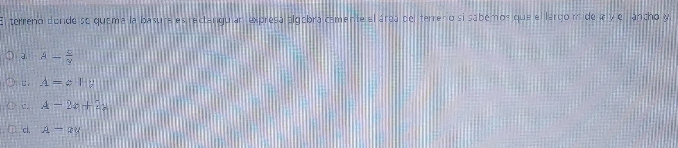 El terreno donde se quema la basura es rectangular, expresa algebraicamente el área del terreno si sabemos que el largo mide & y el ancho y.
a. A= x/y 
b. A=x+y
C. A=2x+2y
d. A=xy