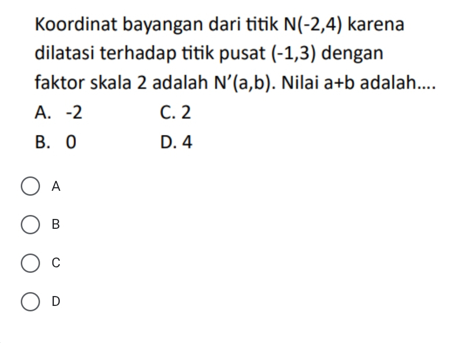 Koordinat bayangan dari titik N(-2,4) karena
dilatasi terhadap titik pusat (-1,3) dengan
faktor skala 2 adalah N'(a,b). Nilai a+b adalah....
A. -2 C. 2
B. 0 D. 4
A
B
C
D