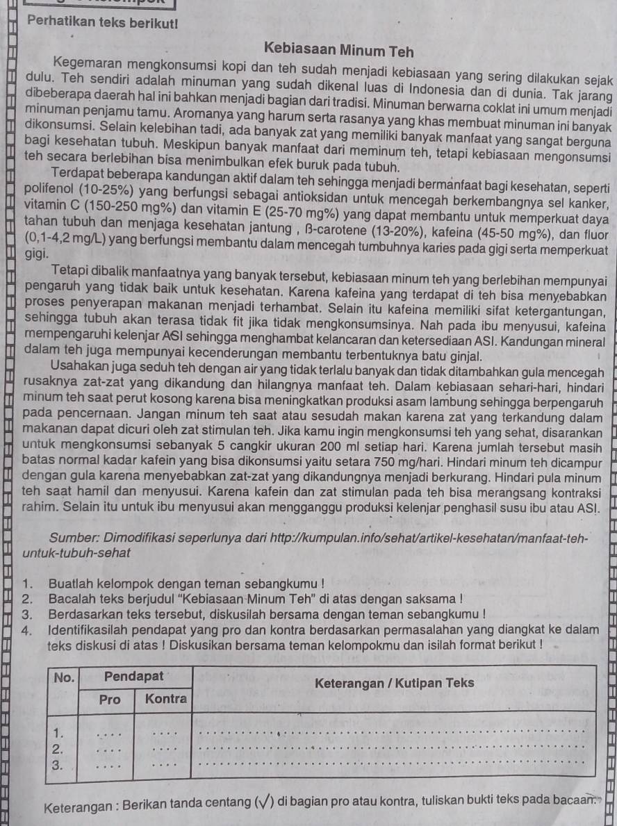 Perhatikan teks berikut!
Kebiasaan Minum Teh
Kegemaran mengkonsumsi kopi dan teh sudah menjadi kebiasaan yang sering dilakukan sejak
dulu. Teh sendiri adalah minuman yang sudah dikenal luas di Indonesia dan di dunia. Tak jarang
dibeberapa daerah hal ini bahkan menjadi bagian dari tradisi. Minuman berwarna coklat ini umum menjadi
minuman penjamu tamu. Aromanya yang harum serta rasanya yang khas membuat minuman ini banyak
dikonsumsi. Selain kelebihan tadi, ada banyak zat yang memiliki banyak manfaat yang sangat berguna
bagi kesehatan tubuh. Meskipun banyak manfaat dari meminum teh, tetapi kebiasaan mengonsumsi
teh secara berlebihan bisa menimbulkan efek buruk pada tubuh.
Terdapat beberapa kandungan aktif dalam teh sehingga menjadi bermanfaat bagi kesehatan, seperti
polifenol (10-25%) yang berfungsi sebagai antioksidan untuk mencegah berkembangnya sel kanker,
vitamin C (150-250 mg%) dan vitamin E (25-70 mg%) yang dapat membantu untuk memperkuat daya
tahan tubuh dan menjaga kesehatan jantung , β-carotene (13-20%), kafeina (45-50 mg%), dan fluor
(0,1-4,2 mg/L) yang berfungsi membantu dalam mencegah tumbuhnya karies pada gigi serta memperkuat
gigi.
Tetapi dibalik manfaatnya yang banyak tersebut, kebiasaan minum teh yang berlebihan mempunyai
pengaruh yang tidak baik untuk kesehatan. Karena kafeina yang terdapat di teh bisa menyebabkan
proses penyerapan makanan menjadi terhambat. Selain itu kafeina memiliki sifat ketergantungan,
sehingga tubuh akan terasa tidak fit jika tidak mengkonsumsinya. Nah pada ibu menyusui, kafeina
mempengaruhi kelenjar ASI sehingga menghambat kelancaran dan ketersediaan ASI. Kandungan mineral
dalam teh juga mempunyai kecenderungan membantu terbentuknya batu ginjal.
Usahakan juga seduh teh dengan air yang tidak terlalu banyak dan tidak ditambahkan gula mencegah
rusaknya zat-zat yang dikandung dan hilangnya manfaat teh. Dalam kebiasaan sehari-hari, hindari
minum teh saat perut kosong karena bisa meningkatkan produksi asam lambung sehingga berpengaruh
pada pencernaan. Jangan minum teh saat atau sesudah makan karena zat yang terkandung dalam
makanan dapat dicuri oleh zat stimulan teh. Jika kamu ingin mengkonsumsi teh yang sehat, disarankan
untuk mengkonsumsi sebanyak 5 cangkir ukuran 200 ml setiap hari. Karena jumlah tersebut masih
batas normal kadar kafein yang bisa dikonsumsi yaitu setara 750 mg/hari. Hindari minum teh dicampur
dengan gula karena menyebabkan zat-zat yang dikandungnya menjadi berkurang. Hindari pula minum
teh saat hamil dan menyusui. Karena kafein dan zat stimulan pada teh bisa merangsang kontraksi
rahim. Selain itu untuk ibu menyusui akan mengganggu produksi kelenjar penghasil susu ibu atau ASI.
Sumber: Dimodifikasi seperlunya dari http://kumpulan.info/sehat/artikel-kesehatan/manfaat-teh-
untuk-tubuh-sehat
1. Buatlah kelompok dengan teman sebangkumu !
2. Bacalah teks berjudul “Kebiasaan Minum Teh” di atas dengan saksama !
3. Berdasarkan teks tersebut, diskusilah bersama dengan teman sebangkumu !
4. Identifikasilah pendapat yang pro dan kontra berdasarkan permasalahan yang diangkat ke dalam
teks diskusi di atas ! Diskusikan bersama teman kelompokmu dan isilah format berikut !
Keterangan : Berikan tanda centang (√) di bagian pro atau kontra, tuliskan bukti teks pada bacaan.