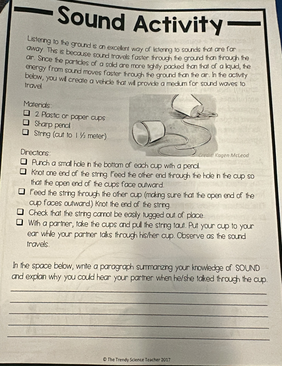 Sound Activity 
Listening to the ground is an excellent way of listening to sounds that are far 
away. This is because sound travels faster through the ground than through the 
air. Since the particles of a solid are more tightly packed than that of a liquid, the 
energy from sound moves faster through the ground than the air. In the activity 
below, you will create a vehicle that will provide a medium for sound waves to 
travel. 
Materials: 
2 Plastic or paper cups 
Sharp pencil 
String (cut to 1 ½ meter) 
Directionsn McLeod 
Punch a small hole in the bottom of each cup with a pencil. 
Knot one end of the string. Feed the other end through the hole in the cup so 
that the open end of the cups face outward. 
Feed the string through the other cup (making sure that the open end of the 
cup faces outward.) Knot the end of the string 
Check that the string cannot be easily tugged out of place. 
With a partner, take the cups and pull the string taut. Put your cup to your 
ear while your partner talks through his/her cup. Observe as the sound 
travels. 
In the space below, write a paragraph summarizing your knowledge of SOUND 
and explain why you could hear your partner when he/she talked through the cup. 
_ 
_ 
_ 
_ 
_ 
© The Trendy Science Teacher 2017