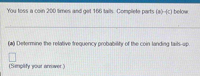 You toss a coin 200 times and get 166 tails. Complete parts (a)--(c) below. 
(a) Determine the relative frequency probability of the coin landing tails-up. 
(Simplify your answer.)