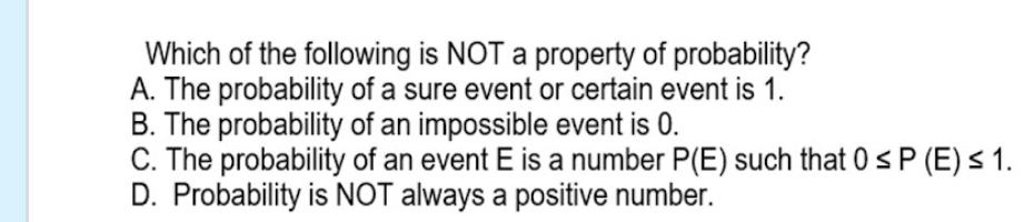 Which of the following is NOT a property of probability?
A. The probability of a sure event or certain event is 1.
B. The probability of an impossible event is 0.
C. The probability of an event E is a number P(E) such that 0≤ P(E)≤ 1.
D. Probability is NOT always a positive number.