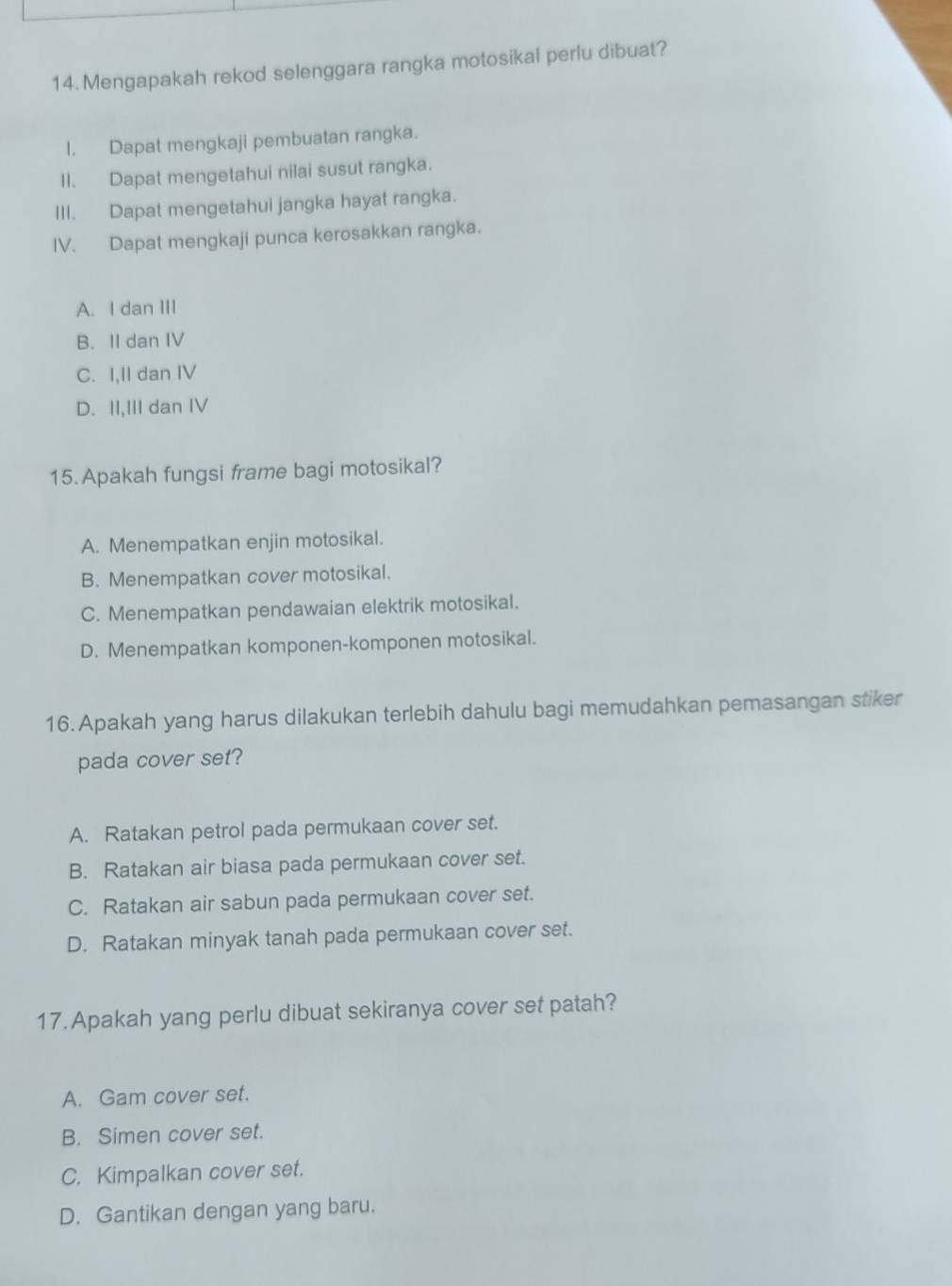 Mengapakah rekod selenggara rangka motosikal perlu dibuat?
I. Dapat mengkaji pembuatan rangka.
II. Dapat mengetahui nilai susut rangka.
III. Dapat mengetahui jangka hayat rangka.
IV. Dapat mengkaji punca kerosakkan rangka.
A. I dan III
B. II dan IV
C. I,II dan IV
D. II,III dan IV
15. Apakah fungsi frame bagi motosikal?
A. Menempatkan enjin motosikal.
B. Menempatkan cover motosikal.
C. Menempatkan pendawaian elektrik motosikal.
D. Menempatkan komponen-komponen motosikal.
16. Apakah yang harus dilakukan terlebih dahulu bagi memudahkan pemasangan stiker
pada cover set?
A. Ratakan petrol pada permukaan cover set.
B. Ratakan air biasa pada permukaan cover set.
C. Ratakan air sabun pada permukaan cover set.
D. Ratakan minyak tanah pada permukaan cover set.
17. Apakah yang perlu dibuat sekiranya cover set patah?
A. Gam cover set.
B. Simen cover set.
C. Kimpalkan cover set.
D. Gantikan dengan yang baru.