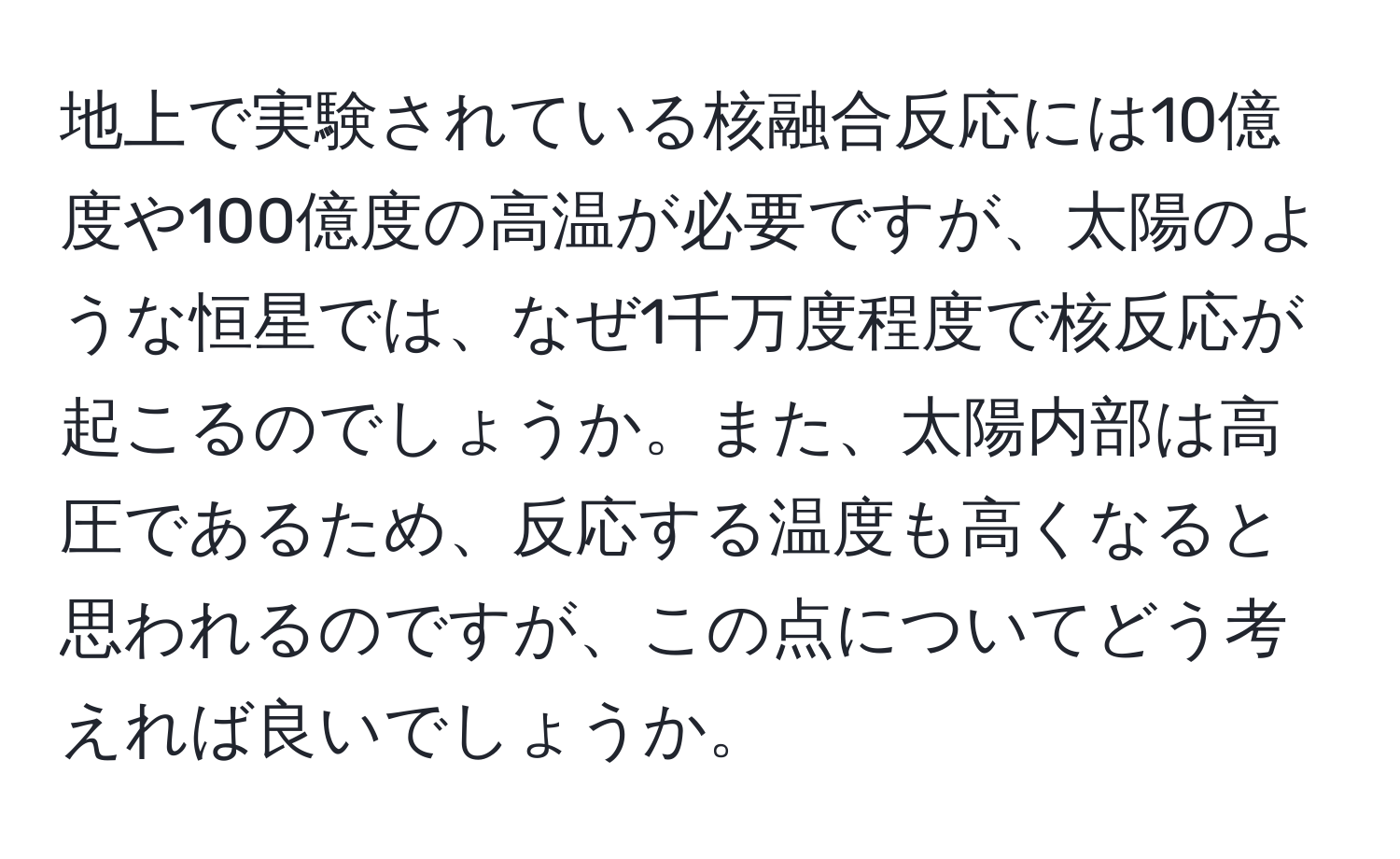 地上で実験されている核融合反応には10億度や100億度の高温が必要ですが、太陽のような恒星では、なぜ1千万度程度で核反応が起こるのでしょうか。また、太陽内部は高圧であるため、反応する温度も高くなると思われるのですが、この点についてどう考えれば良いでしょうか。