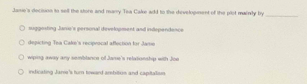 Janie's decision to sell the store and marry Tea Cake add to the development of the plot mainly by_
suggesting Janie's personal development and independence
depicting Tea Cake's reciprocal affection for Janie
wiping away any semblance of Janie's relationship with Joe
indicating Janie's turn toward ambition and capitalism