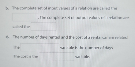 The complete set of input values of a relation are called the 
□  . The complete set of output values of a relation are 
called the □ . 
6. The number of days rented and the cost of a rental car are related. 
The □ variable is the number of days. 
The cost is the □ variable