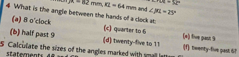 ∠ rDE=52°
JK=82mm, KL=64mm and ∠ JKL=25°
4 What is the angle between the hands of a clock at:
(a) 8 o’clock (c) quarter to 6 (e) five past 9
(b) half past 9 (d) twenty-five to 11 (f) twenty-five past 6?
5 Calculate the sizes of the angles marked with small latto
statements AB