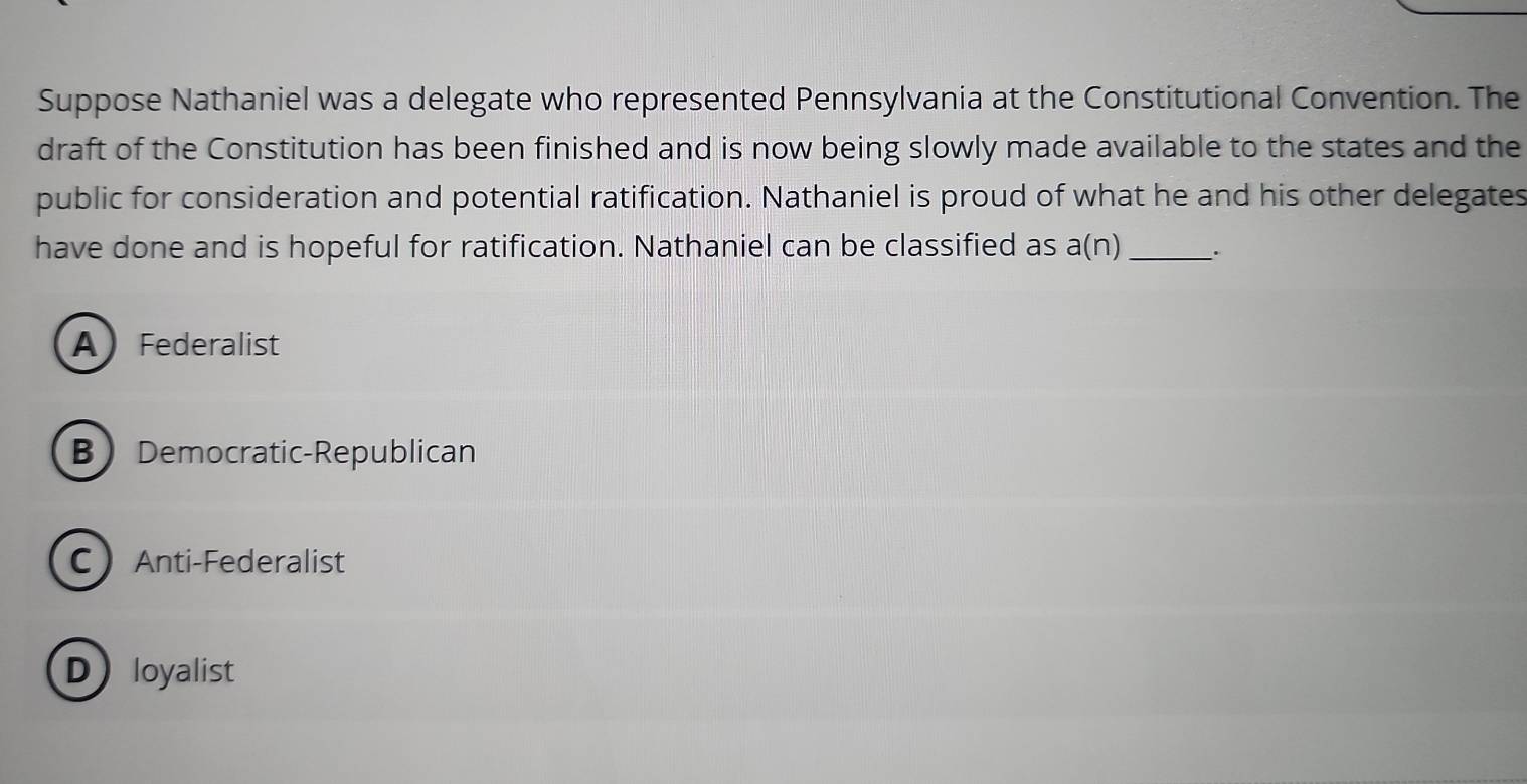 Suppose Nathaniel was a delegate who represented Pennsylvania at the Constitutional Convention. The
draft of the Constitution has been finished and is now being slowly made available to the states and the
public for consideration and potential ratification. Nathaniel is proud of what he and his other delegates
have done and is hopeful for ratification. Nathaniel can be classified as a(n) _.
A Federalist
BDemocratic-Republican
CAnti-Federalist
Dloyalist