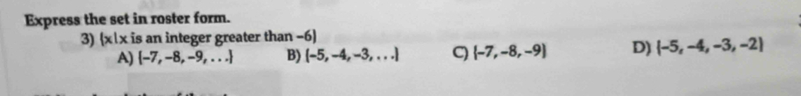 Express the set in roster form.
3)  x|x is an integer greater than -6)
A)  -7,-8,-9,... B) (-5,-4,-3,...) C)  -7,-8,-9
D)  -5,-4,-3,-2