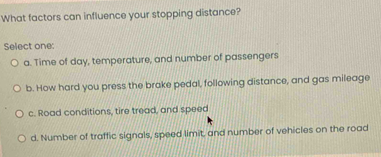 What factors can influence your stopping distance?
Select one:
a. Time of day, temperature, and number of passengers
b. How hard you press the brake pedal, following distance, and gas mileage
c. Road conditions, tire tread, and speed
d. Number of traffic signals, speed limit, and number of vehicles on the road