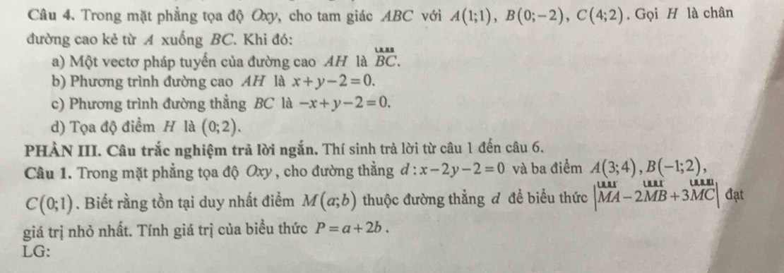 Trong mặt phẳng tọa độ Oxy, cho tam giác ABC với A(1;1), B(0;-2), C(4;2). Gọi H là chân 
đường cao kẻ từ A xuống BC. Khi đó: 
a) Một vectơ pháp tuyến của đường cao AH là beginarrayr LAABBC. 
b) Phương trình đường cao AH là x+y-2=0. 
c) Phương trình đường thẳng BC là -x+y-2=0. 
d) Tọa độ điểm H là (0;2). 
PHÀN III. Câu trắc nghiệm trã lời ngắn. Thí sinh trả lời từ câu 1 đến câu 6. 
Câu 1. Trong mặt phẳng tọa độ Oxy , cho đường thẳng d:x-2y-2=0 và ba điểm A(3;4), B(-1;2),
C(0;1). Biết rằng tồn tại duy nhất điểm M(a;b) thuộc đường thẳng đ đề biểu thức beginvmatrix uar&uar&vector MB+3vector MC| đạt 
giá trị nhỏ nhất. Tính giá trị của biểu thức P=a+2b. 
LG: