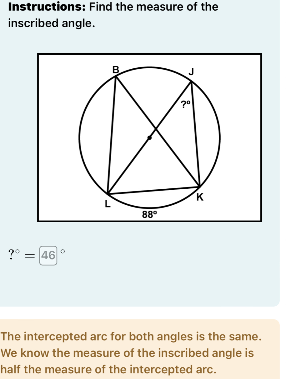 Instructions: Find the measure of the
inscribed angle.
?^circ =46°
The intercepted arc for both angles is the same.
We know the measure of the inscribed angle is
half the measure of the intercepted arc.