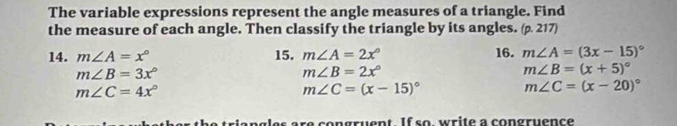 The variable expressions represent the angle measures of a triangle. Find 
the measure of each angle. Then classify the triangle by its angles. (p. 217) 
14. m∠ A=x° 15. m∠ A=2x° 16. m∠ A=(3x-15)^circ 
m∠ B=3x°
m∠ B=2x°
m∠ B=(x+5)^circ 
m∠ C=4x°
m∠ C=(x-15)^circ 
m∠ C=(x-20)^circ 
r c o n gru e n t I f s o w r i t e a congruenc e