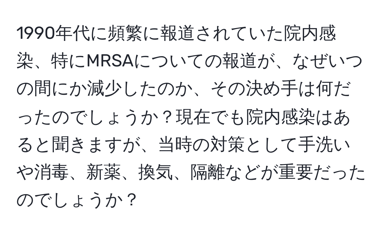 1990年代に頻繁に報道されていた院内感染、特にMRSAについての報道が、なぜいつの間にか減少したのか、その決め手は何だったのでしょうか？現在でも院内感染はあると聞きますが、当時の対策として手洗いや消毒、新薬、換気、隔離などが重要だったのでしょうか？