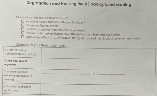 Segregation and Housing the US background reading 
Checklist for historical context: Did you? 
Include a topic sentence with specific dates? 
Name key figures/events 
Use ESP categories from the sources you read. 
Connect information-Explain how different factors influenced each other 
Explain the effect of ... OR explain the significance of this historical development today