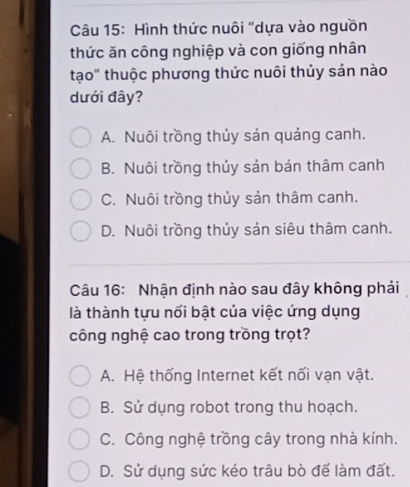 Hình thức nuôi "dựa vào nguồn
thức ăn công nghiệp và con giống nhân
tạo" thuộc phương thức nuôi thủy sản nào
dưới đây?
A. Nuôi trồng thủy sản quảng canh.
B. Nuôi trồng thủy sản bán thâm canh
C. Nuôi trồng thủy sản thâm canh.
D. Nuôi trồng thủy sản siêu thâm canh.
Câu 16: Nhận định nào sau đây không phải
là thành tựu nổi bật của việc ứng dụng
công nghệ cao trong trồng trọt?
A. Hệ thống Internet kết nối vạn vật.
B. Sử dụng robot trong thu hoạch.
C. Công nghệ trồng cây trong nhà kính.
D. Sử dụng sức kéo trâu bò để làm đất.