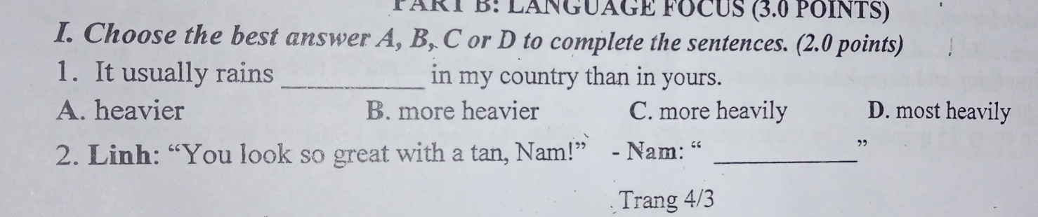 LÁNGUÂGE FOCUS (3.0 POINTS)
I. Choose the best answer A, B, C or D to complete the sentences. (2.0 points)
1. It usually rains _in my country than in yours.
A. heavier B. more heavier C. more heavily D. most heavily
2. Linh: “You look so great with a tan, Nam!” - Nam: “_
”
Trang 4/3