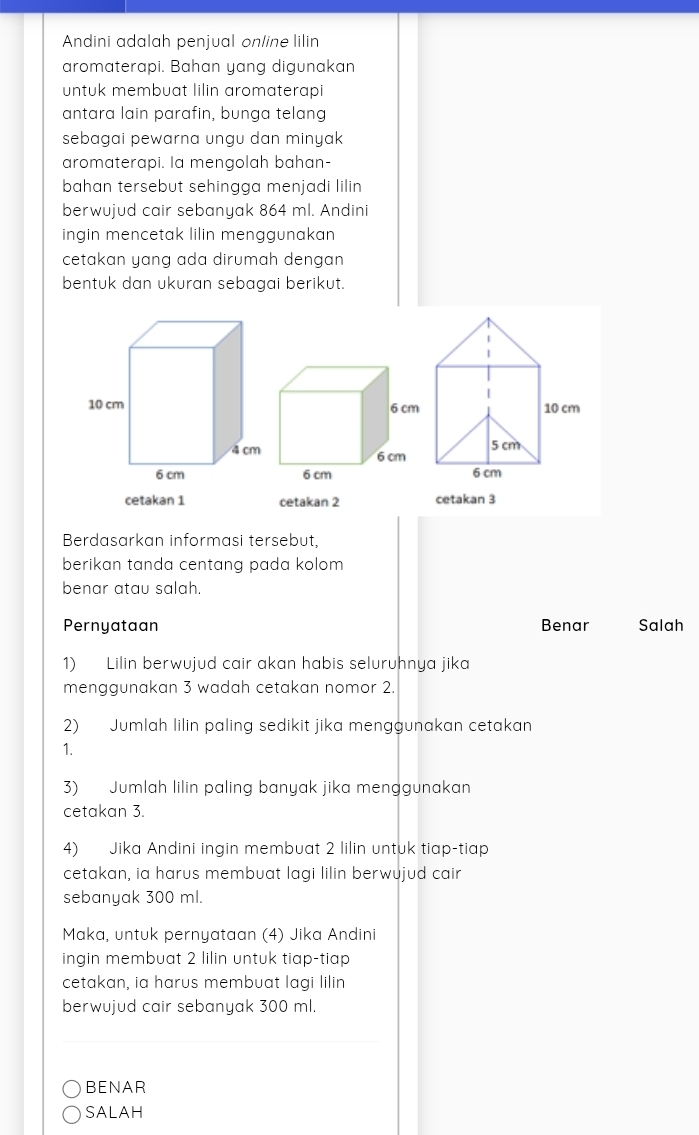 Andini adalah penjual online lilin
aromaterapi. Bahan yang digunakan
untuk membuat lilin aromaterapi
antara lain parafin, bunga telang
sebagai pewarna ungu dan minyak 
aromaterapi. la mengolah bahan-
bahan tersebut sehingga menjadi lilin 
berwujud cair sebanyak 864 ml. Andini
ingin mencetak lilin menggunakan
cetakan yang ada dirumah dengan 
bentuk dan ukuran sebagai berikut.
cetakan 1 cetakan 2 cetakan 3
Berdasarkan informasi tersebut,
berikan tanda centang pada kolom 
benar atau salah.
Pernyataan Benar Salah
1) Lilin berwujud cair akan habis seluruhnya jika
menggunakan 3 wadah cetakan nomor 2.
2) Jumlah lilin paling sedikit jika menggunakan cetakan
1.
3) Jumlah lilin paling banyak jika menggunakan
cetakan 3.
4) Jika Andini ingin membuat 2 lilin untuk tiap-tiap
cetakan, ia harus membuat lagi lilin berwujud cair
sebanyak 300 ml.
Maka, untuk pernyataan (4) Jika Andini
ingin membuat 2 lilin untuk tiap-tiap
cetakan, ia harus membuat lagi lilin
berwujud cair sebanyak 300 ml.
_
BENAR
SALAH