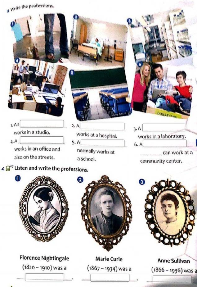 professions. 
1. An 2. A 
3. A 
works in a studio. works at a hospital. works in a laboratory. 
4. A 
5. A 6. A_ 
works in an office and normally works at _can work at a 
also on the streets. a school. 
community center.
4(11)^29 Listen and write the professions. 
Florence Nightingale Marie Curie Anne Sullivan
(1820-1910) wasa (1867-1934)wasa (1866-1936) was a 
. 
.