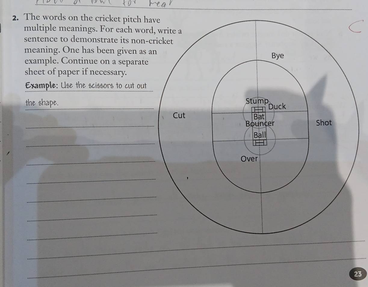 The words on the cricket pitch ha 
multiple meanings. For each word 
sentence to demonstrate its non-c 
meaning. One has been given as a 
example. Continue on a separate 
sheet of paper if necessary. 
Example: Use the scissors to cut out 
the shape. 
_ 
_ 
_ 
_ 
_ 
_ 
_ 
_ 
_ 
_ 
23