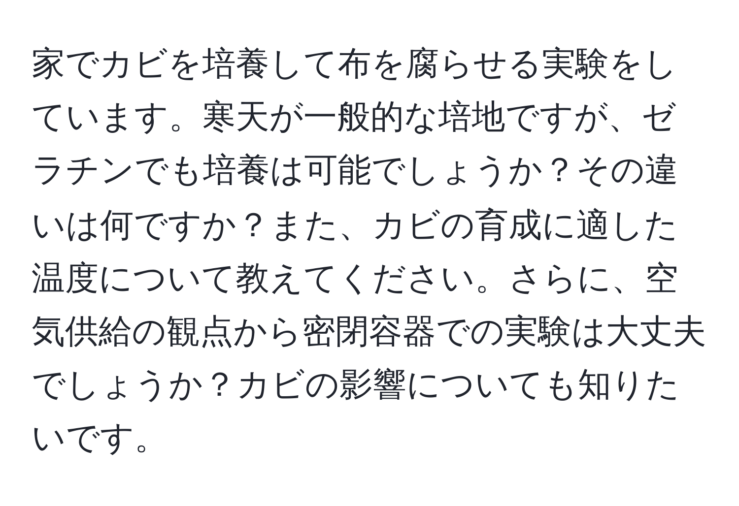 家でカビを培養して布を腐らせる実験をしています。寒天が一般的な培地ですが、ゼラチンでも培養は可能でしょうか？その違いは何ですか？また、カビの育成に適した温度について教えてください。さらに、空気供給の観点から密閉容器での実験は大丈夫でしょうか？カビの影響についても知りたいです。