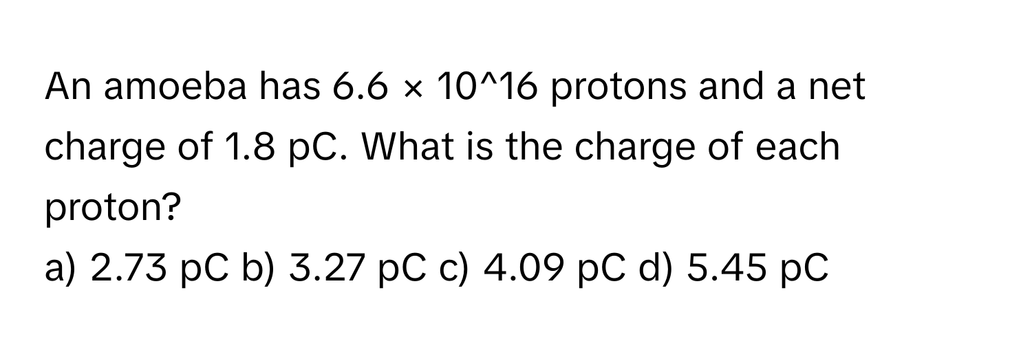 An amoeba has 6.6 × 10^16 protons and a net charge of 1.8 pC. What is the charge of each proton?

a) 2.73 pC b) 3.27 pC c) 4.09 pC d) 5.45 pC