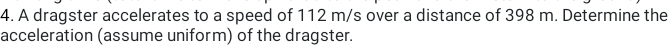 A dragster accelerates to a speed of 112 m/s over a distance of 398 m. Determine the 
acceleration (assume uniform) of the dragster.