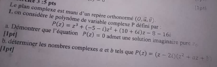 3:5 pts 
[1pt| 
Le plan complexe est muni d'un repère orthonormé (O,vector u,vector v). 
1. on considère le polynôme de variable complexe F P(z)=z^3+(-5-i)z^2+(10+6i)z-8-16i ar : 
a. Démontrer que l'équation 
[1pt] P(z)=0 admet une solution imaginaire pure Z_0
b. déterminer les nombres complexes a et b tels que P(z)=(z-2i)(z^2+az+b)
[1pt]