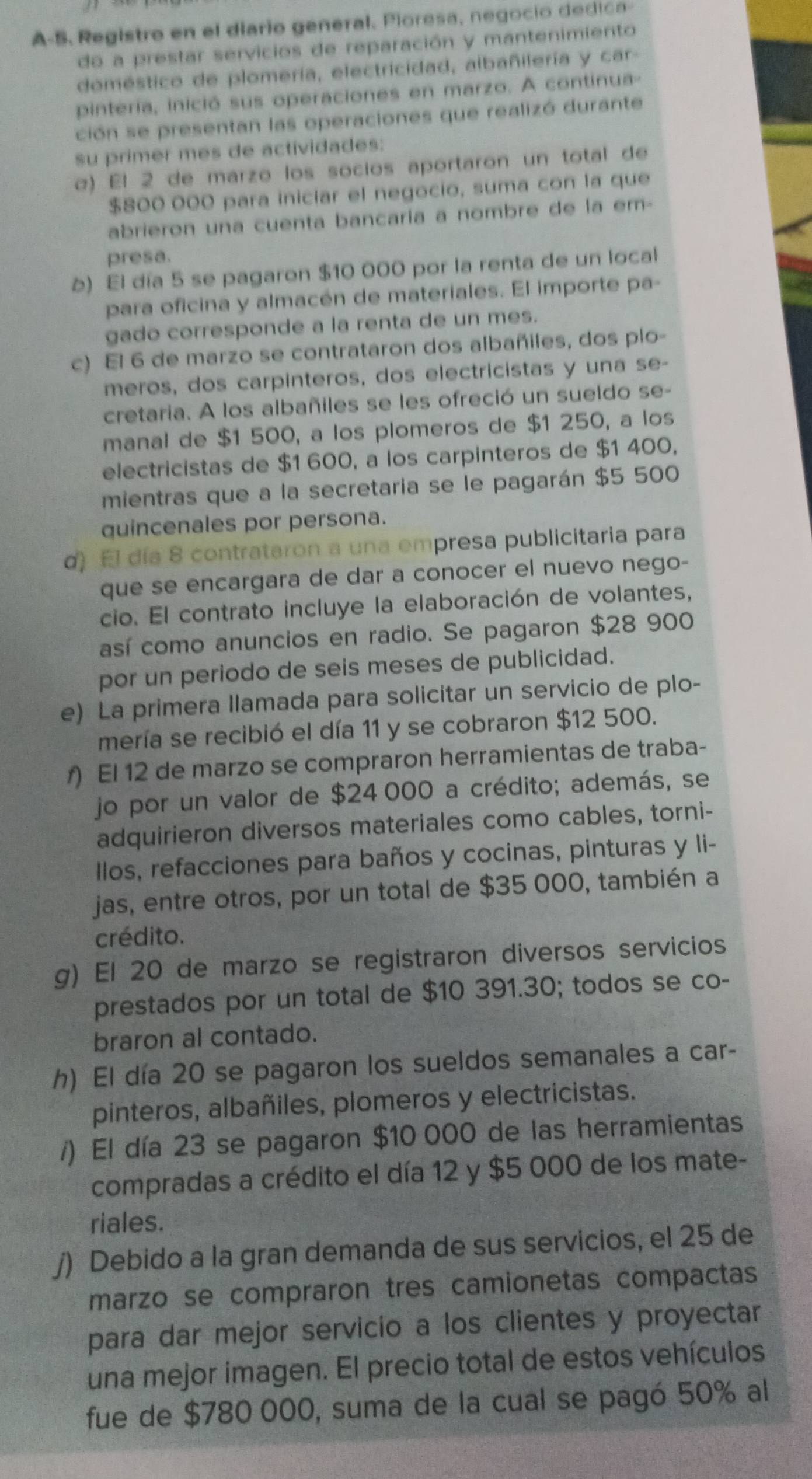 A-S. Registro en el diario general. Pioresa, negocio dedica-
do a prestar servicios de reparación y mantenimiento
doméstico de plomería, electricidad, albañilería y car-
pintería, inició sus operaciones en marzo. A continua
ción se presentan las operaciones que realizó durante
su primer mes de actividades:
α) El 2 de marzo los socios aportaron un total de
$800 000 para iniciar el negocio, suma con la que
abrieron una cuenta bancaría a nombre de la em-
presa.
≥) El día 5 se pagaron $10 000 por la renta de un local
para oficina y almacén de materiales. El importe pa-
gado corresponde a la renta de un mes.
c) El 6 de marzo se contrataron dos albañiles, dos plo-
meros, dos carpinteros, dos electricistas y una se-
cretaria. A los albañiles se les ofreció un sueldo se-
manal de $1 500, a los plomeros de $1 250, a los
electricistas de $1 600, a los carpinteros de $1 400,
mientras que a la secretaria se le pagarán $5 500
quincenales por persona.
d) El día 8 contrataron a una empresa publicitaria para
que se encargara de dar a conocer el nuevo nego-
cio. El contrato incluye la elaboración de volantes,
así como anuncios en radio. Se pagaron $28 900
por un periodo de seis meses de publicidad.
e) La primera llamada para solicitar un servicio de plo-
mería se recibió el día 11 y se cobraron $12 500.
f) El 12 de marzo se compraron herramientas de traba-
jo por un valor de $24 000 a crédito; además, se
adquirieron diversos materiales como cables, torni-
llos, refacciones para baños y cocinas, pinturas y li-
jas, entre otros, por un total de $35 000, también a
crédito.
g) El 20 de marzo se registraron diversos servicios
prestados por un total de $10 391.30; todos se co-
braron al contado.
h) El día 20 se pagaron los sueldos semanales a car-
pinteros, albañiles, plomeros y electricistas.
/) El día 23 se pagaron $10 000 de las herramientas
compradas a crédito el día 12 y $5 000 de los mate-
riales.
∫) Debido a la gran demanda de sus servicios, el 25 de
marzo se compraron tres camionetas compactas
para dar mejor servicio a los clientes y proyectar
una mejor imagen. El precio total de estos vehículos
fue de $780 000, suma de la cual se pagó 50% al