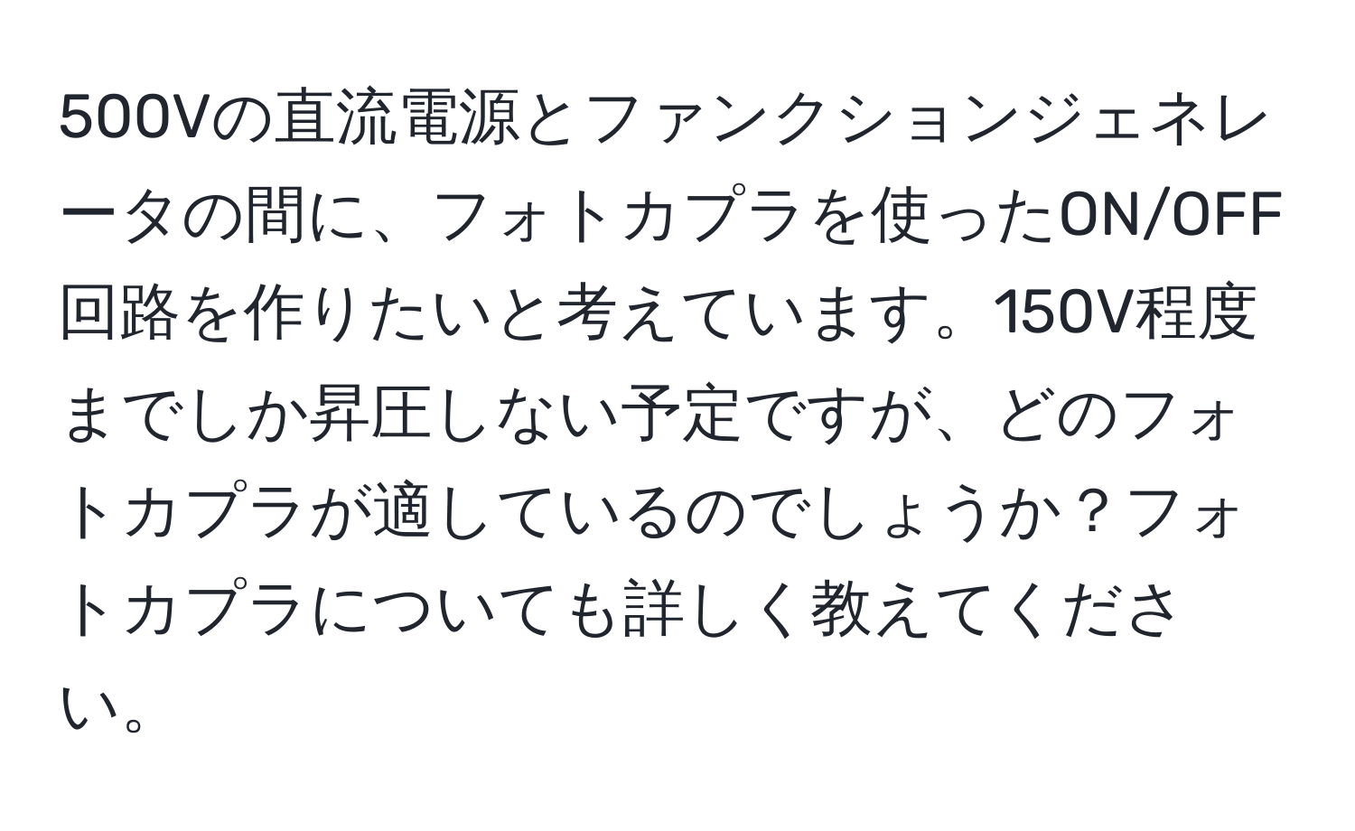 500Vの直流電源とファンクションジェネレータの間に、フォトカプラを使ったON/OFF回路を作りたいと考えています。150V程度までしか昇圧しない予定ですが、どのフォトカプラが適しているのでしょうか？フォトカプラについても詳しく教えてください。