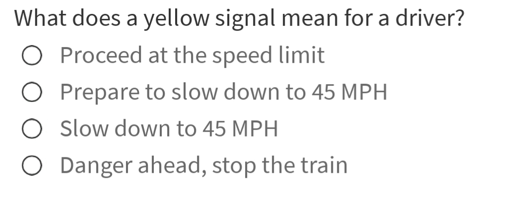 What does a yellow signal mean for a driver?
Proceed at the speed limit
Prepare to slow down to 45 MPH
Slow down to 45 MPH
Danger ahead, stop the train