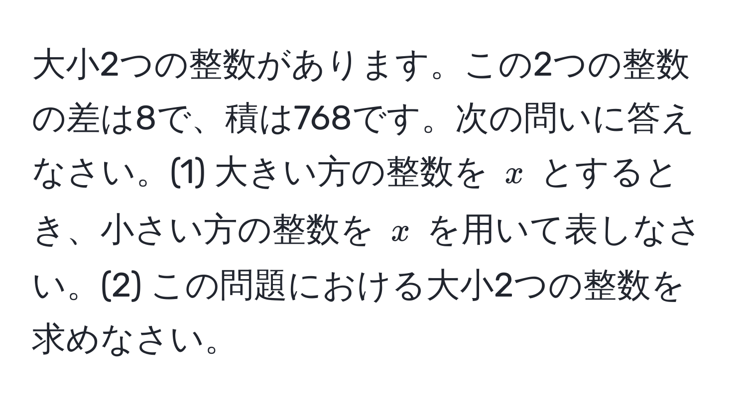 大小2つの整数があります。この2つの整数の差は8で、積は768です。次の問いに答えなさい。(1) 大きい方の整数を $x$ とするとき、小さい方の整数を $x$ を用いて表しなさい。(2) この問題における大小2つの整数を求めなさい。