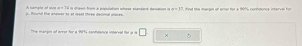 A sample of size n=74 is drawn from a population whose standard deviation is sigma =37. Find the margin of error for a 90% confidence interval for
μ. Round the answer to at least three decimal places. 
The margin of error for a 90% confidence interval for μ is
5