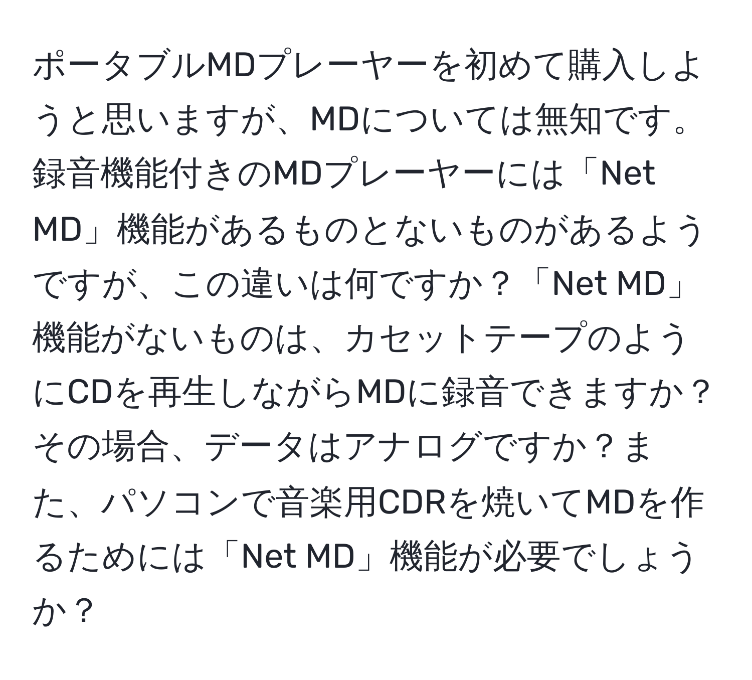 ポータブルMDプレーヤーを初めて購入しようと思いますが、MDについては無知です。録音機能付きのMDプレーヤーには「Net MD」機能があるものとないものがあるようですが、この違いは何ですか？「Net MD」機能がないものは、カセットテープのようにCDを再生しながらMDに録音できますか？その場合、データはアナログですか？また、パソコンで音楽用CDRを焼いてMDを作るためには「Net MD」機能が必要でしょうか？