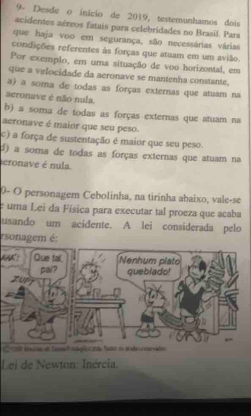 9- Desde o início de 2019, testemunhamos dois
acidentes aéreos fatais para celebridades no Brasil. Para
que haja voo em segurança, são necessárias várias
condições referentes às forças que atuam em um avião.
Por exemplo, em uma situação de voo horizontal, em
que a velocidade da aeronave se mantenha constante,
a) a soma de todas as forças externas que atuam na
aeronave é não nula.
b) a soma de todas as forças externas que atuam na
aeronave é maior que seu peso.
c) a força de sustentação é maior que seu peso.
d) a soma de todas as forças externas que atuam na
eronave é nula.
0- O personagem Cebolinha, na tirinha abaixo, vale-se
e uma Lei da Física para executar tal proeza que acaba
usando um acidente. A lei considerada pelo
rsonagem é:
A！
1208 Ma ruo de Sona Pcnções dãe fadot de dete c corrates
Lei de Newton: Inércia.