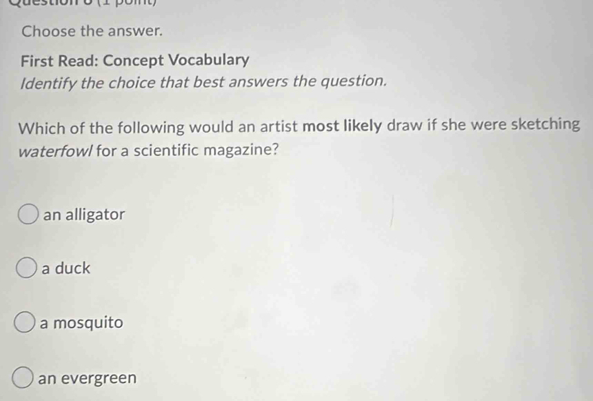 stonó (1 pomt)
Choose the answer.
First Read: Concept Vocabulary
Identify the choice that best answers the question.
Which of the following would an artist most likely draw if she were sketching
waterfowl for a scientific magazine?
an alligator
a duck
a mosquito
an evergreen