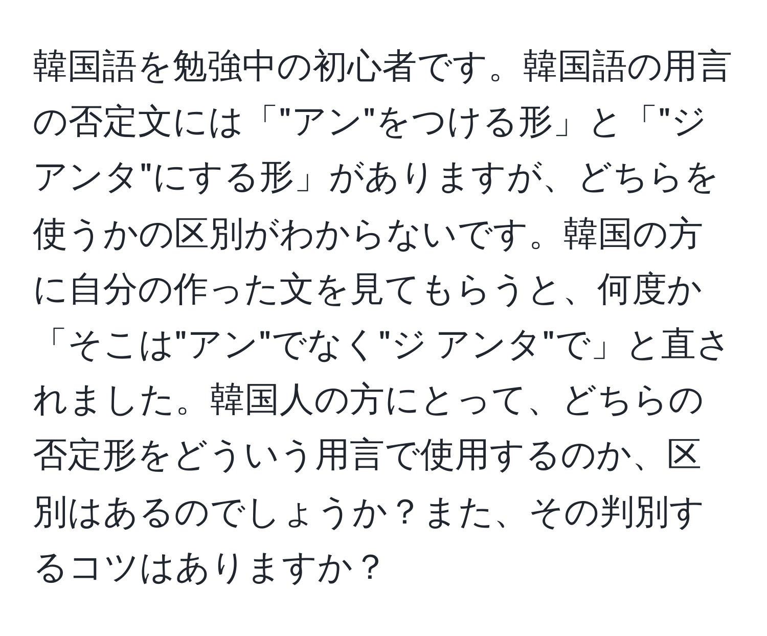 韓国語を勉強中の初心者です。韓国語の用言の否定文には「"アン"をつける形」と「"ジ アンタ"にする形」がありますが、どちらを使うかの区別がわからないです。韓国の方に自分の作った文を見てもらうと、何度か「そこは"アン"でなく"ジ アンタ"で」と直されました。韓国人の方にとって、どちらの否定形をどういう用言で使用するのか、区別はあるのでしょうか？また、その判別するコツはありますか？