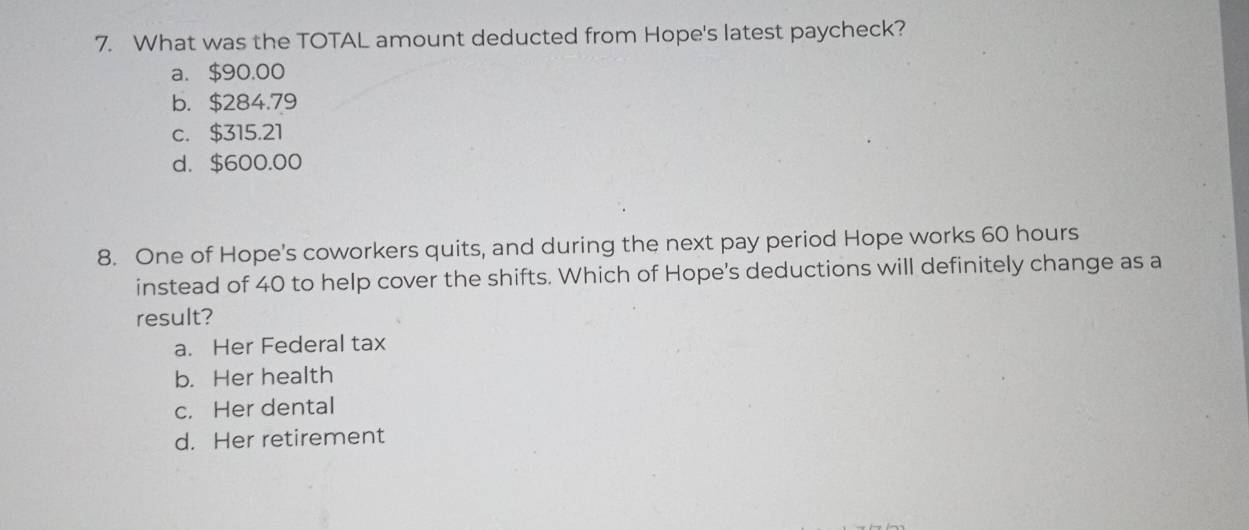 What was the TOTAL amount deducted from Hope's latest paycheck?
a. $90.00
b. $284.79
c. $315.21
d. $600.00
8. One of Hope's coworkers quits, and during the next pay period Hope works 60 hours
instead of 40 to help cover the shifts. Which of Hope's deductions will definitely change as a
result?
a. Her Federal tax
b. Her health
c. Her dental
d. Her retirement