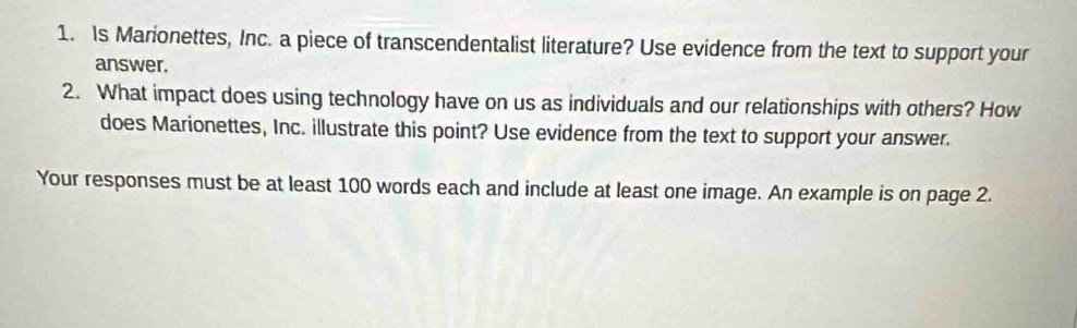 Is Marionettes, Inc. a piece of transcendentalist literature? Use evidence from the text to support your 
answer. 
2. What impact does using technology have on us as individuals and our relationships with others? How 
does Marionettes, Inc. illustrate this point? Use evidence from the text to support your answer. 
Your responses must be at least 100 words each and include at least one image. An example is on page 2.