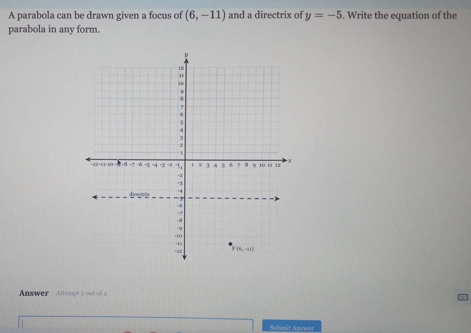 A parabola can be drawn given a focus of (6,-11) and a directrix of y=-5. Write the equation of the
parabola in any form.
Answer Attempt 2 out of 2
Submit Answer