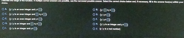 cholce. Discree the fange of the lunction. If multiple correct answers are possible, use the narrowest possible answer. Select the correct choice below and, if necessary, fill in the answer box(es) within your
A. (y l y is an even integer and y s□  y|□ ≤ y≤ □ 
B.
C. y I y is an even intager and □ ≤ y≤ □  D.  y|y≤ □ 
E. y l y is an even intoger and y^2□  y|y≥slant □ 
G. y l y is an intoger and □ ≤ ys□  H. y l y is an integer and y≤ □ 
y l y is an integer and y≥slant □  J. (y| y is a real number)