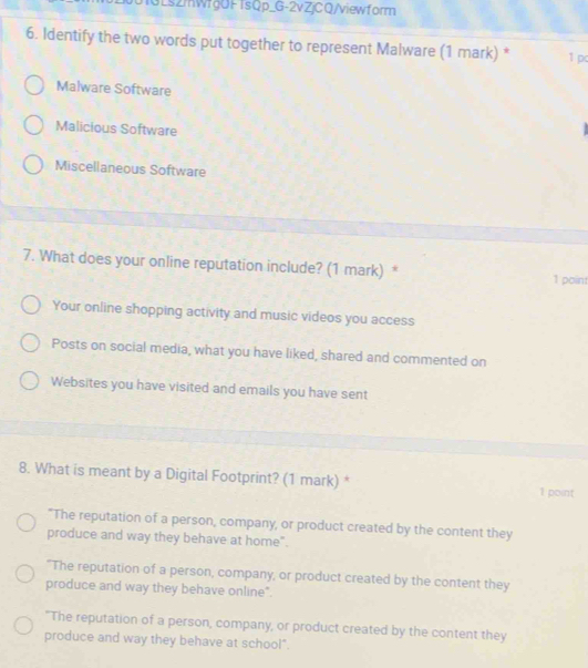 3Ls2mWfgOFTsQp_G-2vZjCQ/viewform
6. Identify the two words put together to represent Malware (1 mark) * 1 p
Malware Software
Malicious Software
Miscellaneous Software
7. What does your online reputation include? (1 mark) *
1 point
Your online shopping activity and music videos you access
Posts on social media, what you have liked, shared and commented on
Websites you have visited and emails you have sent
8. What is meant by a Digital Footprint? (1 mark) * 1 point
"The reputation of a person, company, or product created by the content they
produce and way they behave at home".
"The reputation of a person, company, or product created by the content they
produce and way they behave online".
"The reputation of a person, company, or product created by the content they
produce and way they behave at school".