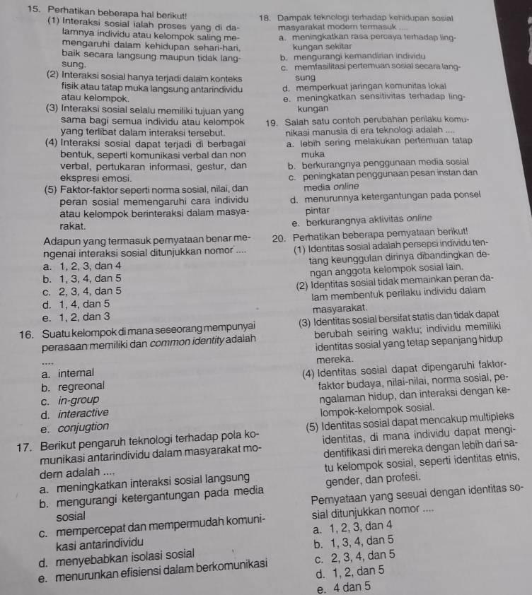 Perhatikan beberapa hal berikut! 18. Dampak teknologi terhadap kehidupan sosial
(1) Interaksi sosial ialah proses yang di da- masyarakat moder termasuk
lamnya individu atau kelompok saling me- a. meningkatkan rasa percaya terhadap ling-
mengaruhi dalam kehidupan sehari-hari.
baik secara langsung maupun tidak lang- kungan sekitar
sung. b. mengurangi kemandirian individu
c. memfasilitasi pertemuan sosial secara lang-
(2) Interaksi sosial hanya terjadi dalam konteks sung
fisik atau tatap muka langsung antarindividu d. memperkuat jaringan kemunitas lokal
atau kelompok. e. meningkatkan sensitivitas terhadap ling-
(3) Interaksi sosial selalu memiliki tujuan yang kungan
sama bagi semua individu atau kelompok 19. Salah satu contoh perubahan perilaku komu-
yang terlibat dalam interaksi tersebut. nikasi manusia di era teknologi adalah ....
(4) Interaksi sosial dapat terjadi di berbagai a. lebih sering melakukan pertemuan tatap
bentuk, seperti komunikasi verbal dan non muka
verbal, pertukaran informasi, gestur, dan b. berkurangnya penggunaan media sosial
ekspresi emosi. c. peningkatan penggunaan pesan instan dan
(5) Faktor-faktor seperti norma sosial, nilai, dan media online
peran sosial memengaruhi cara individu d.menurunnya ketergantungan pada ponsel
atau kelompok berinteraksi dalam masya- pintar
rakat.
e. berkurangnya aklivitas online
Adapun yang termasuk peryataan benar me- 20. Perhatikan beberapa peryataan berikut!
ngenai interaksi sosial ditunjukkan nomor .... (1) Identitas sosial adalah persepsi individu ten-
a. 1, 2, 3, dan 4 tang keunggulan dirinya dibandingkan de-
b. 1, 3, 4, dan 5
ngan anggota kelompok sosial lain.
c. 2, 3, 4, dan 5 (2) Identitas sosial tidak memainkan peran da-
d. 1, 4, dan 5 lam membentuk perilaku individu dalam
e. 1, 2, dan 3 masyarakat.
16. Suatu kelompok di mana seseorang mempunyai (3) Identitas sosial bersifat statis dan tidak dapat
perasaan memiliki dan common identity adalah berubah seiring waktu; individu memiliki
identitas sosial yang tetap sepanjang hidup
a. internal mereka.
b. regreonal (4) Identitas sosial dapat dipengaruhi faktor-
c. in-group faktor budaya, nilai-nilai, norma sosial, pe-
d. interactive ngalaman hidup, dan interaksi dengan ke-
e. conjugtion lompok-kelompok sosial.
17. Berikut pengaruh teknologi terhadap pola ko- (5) Identitas sosial dapat mencakup multipleks
munikasi antarindividu dalam masyarakat mo- identitas, di mana individu dapat mengi-
dern adalah .... dentifikasi diri mereka dengan lebíh dari sa-
a. meningkatkan interaksi sosial langsung tu kelompok sosial, seperti identitas etnis,
b. mengurangi ketergantungan pada media gender, dan profesi.
Pemyataan yang sesuai dengan identitas so-
sosial
c. mempercepat dan mempermudah komuni- sial ditunjukkan nomor ....
kasi antarindividu a. 1, 2, 3, dan 4
d. menyebabkan isolasi sosial b. 1, 3, 4, dan 5
e. menurunkan efisiensi dalam berkomunikasi c. 2, 3, 4, dan 5
d. 1, 2, dan 5
e. 4 dan 5