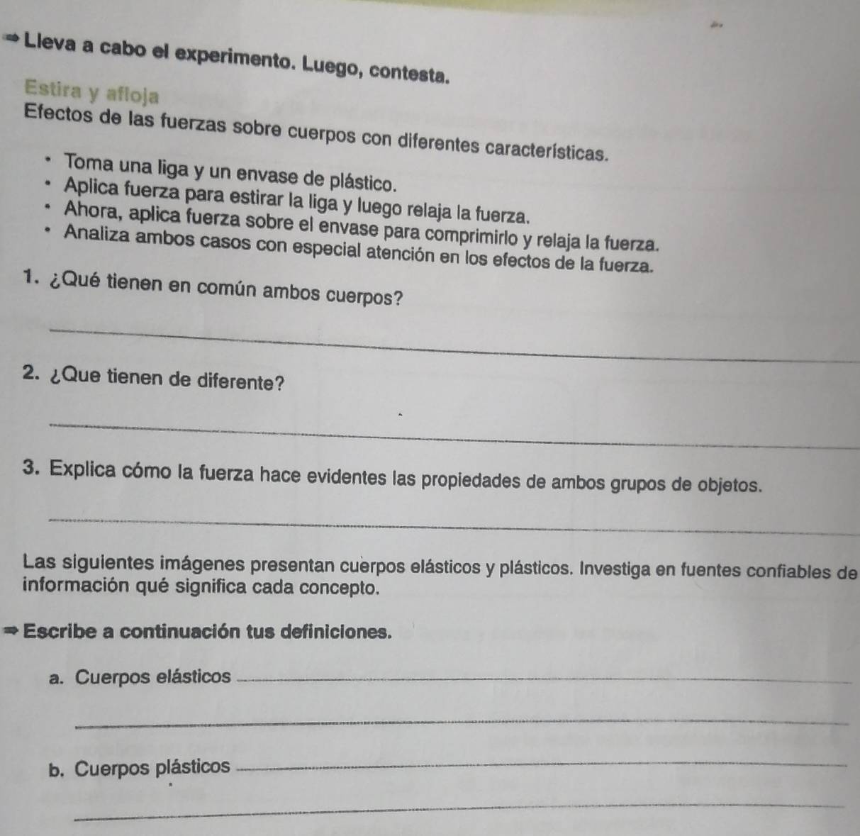 Lleva a cabo el experimento. Luego, contesta. 
Estira y afloja 
Efectos de las fuerzas sobre cuerpos con diferentes características. 
Toma una liga y un envase de plástico. 
Aplica fuerza para estirar la liga y luego relaja la fuerza. 
Ahora, aplica fuerza sobre el envase para comprimirlo y relaja la fuerza. 
Analiza ambos casos con especial atención en los efectos de la fuerza. 
1. ¿Qué tienen en común ambos cuerpos? 
_ 
2. ¿Que tienen de diferente? 
_ 
3. Explica cómo la fuerza hace evidentes las propiedades de ambos grupos de objetos. 
_ 
Las siguientes imágenes presentan cuerpos elásticos y plásticos. Investiga en fuentes confiables de 
información qué significa cada concepto. 
Escribe a continuación tus definiciones. 
a. Cuerpos elásticos_ 
_ 
b. Cuerpos plásticos 
_ 
_