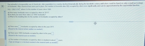 Due primarily to imsposible ese ef chenicals, etter pepulation in a country dlectined deamatically during the twentieth centery until ottors could be found an only a small percentage 
of iveranks. After chemical bess were put in place, the number of riverside sikes RtS occepied by eters rese signtiraly and can be appredmeated by the expenential function
R(t)=280(1.074)^1 , where it is the number of years since 19%
a() How many rieerbanks were eccupled by ettees in 2011? 
b. in what year wee theee otters on 1000 riverbanks ? 
C What in the doubling time for the sumber at diverbanks occupled y atters? 
a] There weo □
(Found to the nearest whele nember as meoded ) riverbanks occupied by ofters in the year 201
bg There were 1000 rverbanks occupied by otters in the poar □
(Round io the nearest year as mended ) 
c) The mumber of riverbanks occupled by otters is doubled in abou □
(Type an integer or a docinal rounded to the searest tinth as needed) ar